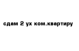 сдам 2-ух ком.квартиру